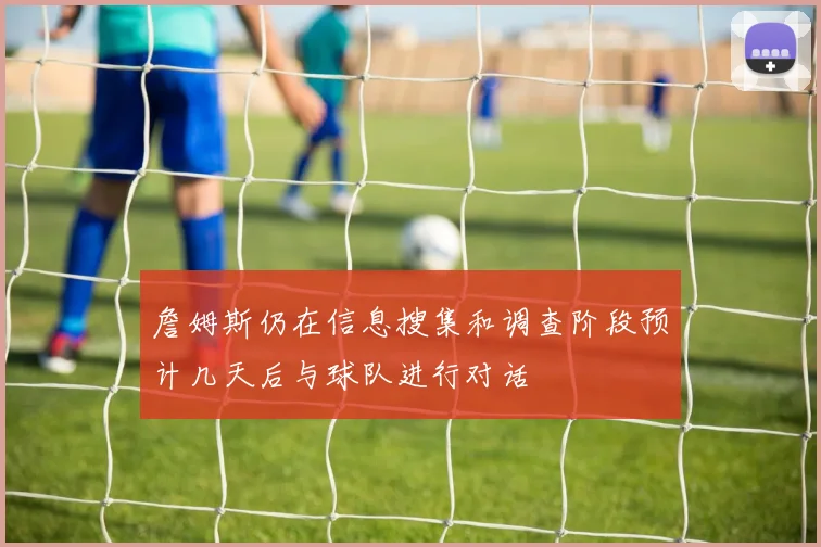 詹姆斯仍在信息搜集和调查阶段预计几天后与球队进行对话