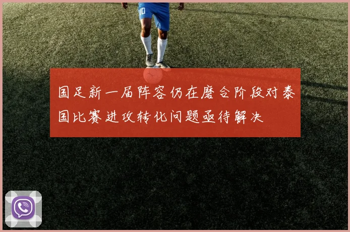 国足新一届阵容仍在磨合阶段对泰国比赛进攻转化问题亟待解决