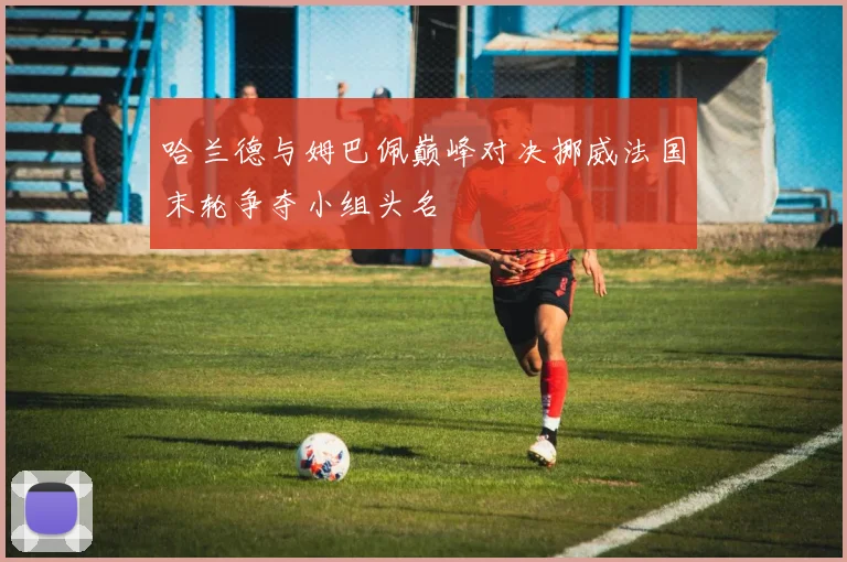 哈兰德与姆巴佩巅峰对决挪威法国末轮争夺小组头名
