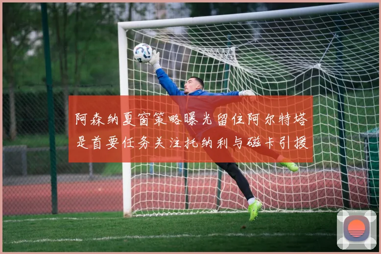 阿森纳夏窗策略曝光留住阿尔特塔是首要任务关注托纳利与磁卡引援动态
