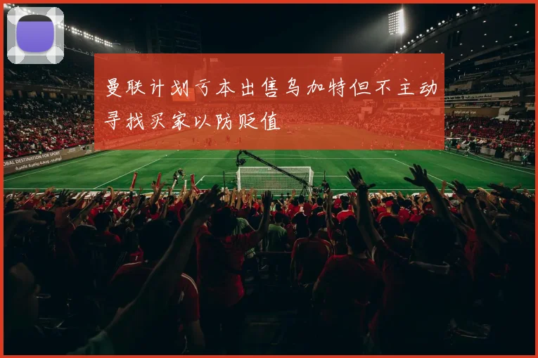 曼联计划亏本出售乌加特但不主动寻找买家以防贬值