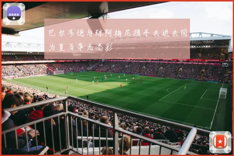 巴尔韦德与琼阿梅尼携手共进共同为皇马争光添彩