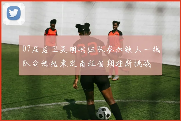 07届后卫吴明屿归队参加铁人一线队合练结束定南租借期迎新挑战