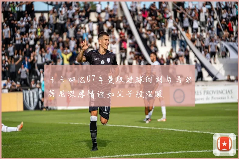 卡卡回忆07年曼联进球时刻与马尔蒂尼深厚情谊如父子般温暖