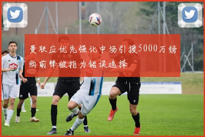 曼联应优先强化中场引援5000万镑购前锋被指为错误选择