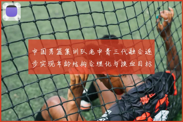 中国男篮集训队老中青三代融合逐步实现年龄结构合理化与换血目标