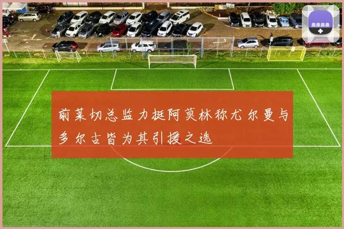 前莱切总监力挺阿莫林称尤尔曼与多尔古皆为其引援之选