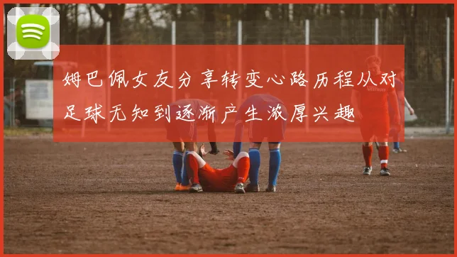 姆巴佩女友分享转变心路历程从对足球无知到逐渐产生浓厚兴趣