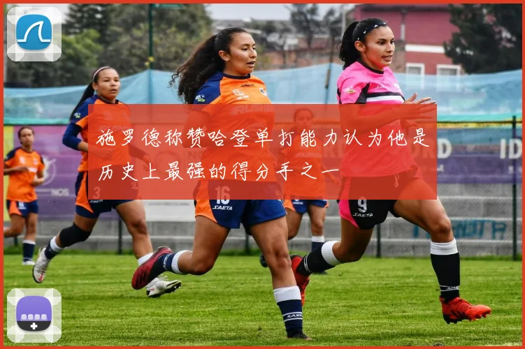施罗德称赞哈登单打能力认为他是历史上最强的得分手之一